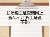 长治焊工证查询网上查询不到(焊工证查不到)