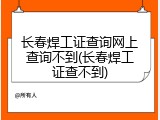 长春焊工证查询网上查询不到(长春焊工证查不到)