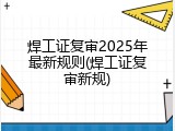 焊工证复审2025年最新规则(焊工证复审新规)