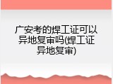 广安考的焊工证可以异地复审吗(焊工证异地复审)
