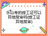 乐山考的焊工证可以异地复审吗(焊工证异地复审)