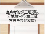 宜宾考的焊工证可以异地复审吗(焊工证宜宾考异地复审)