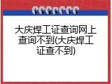 大庆焊工证查询网上查询不到(大庆焊工证查不到)