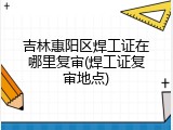 吉林惠阳区焊工证在哪里复审(焊工证复审地点)