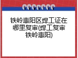 铁岭惠阳区焊工证在哪里复审(焊工复审铁岭惠阳)