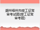 潮州福州市焊工证复审考试题(焊工证复审考题)
