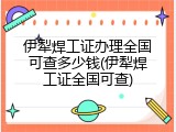 伊犁焊工证办理全国可查多少钱(伊犁焊工证全国可查)