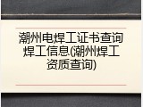 潮州电焊工证书查询焊工信息(潮州焊工资质查询)