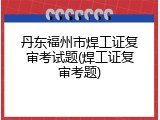 丹东福州市焊工证复审考试题(焊工证复审考题)