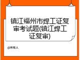 镇江福州市焊工证复审考试题(镇江焊工证复审)