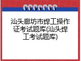 汕头廊坊市焊工操作证考试题库(汕头焊工考试题库)