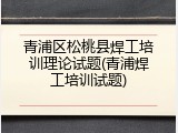 青浦区松桃县焊工培训理论试题(青浦焊工培训试题)