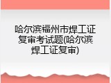哈尔滨福州市焊工证复审考试题(哈尔滨焊工证复审)