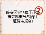 静安区金华焊工证复审去哪里报名(焊工证复审报名)