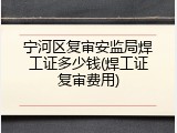 宁河区复审安监局焊工证多少钱(焊工证复审费用)
