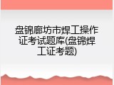 盘锦廊坊市焊工操作证考试题库(盘锦焊工证考题)