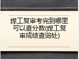 焊工复审考完到哪里可以查分数(焊工复审成绩查询处)