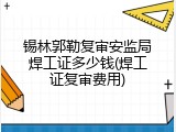 锡林郭勒复审安监局焊工证多少钱(焊工证复审费用)