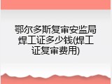 鄂尔多斯复审安监局焊工证多少钱(焊工证复审费用)
