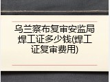 乌兰察布复审安监局焊工证多少钱(焊工证复审费用)