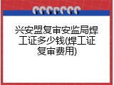 兴安盟复审安监局焊工证多少钱(焊工证复审费用)