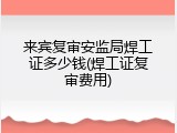 来宾复审安监局焊工证多少钱(焊工证复审费用)