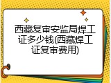 西藏复审安监局焊工证多少钱(西藏焊工证复审费用)