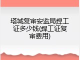 塔城复审安监局焊工证多少钱(焊工证复审费用)