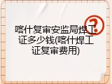 喀什复审安监局焊工证多少钱(喀什焊工证复审费用)