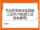 平谷区复审安监局焊工证多少钱(焊工证复审费用)