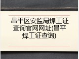 昌平区安监局焊工证查询官网网址(昌平焊工证查询)