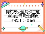 阿克苏安监局焊工证查询官网网址(阿克苏焊工证查询)