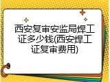 西安复审安监局焊工证多少钱(西安焊工证复审费用)