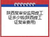 陕西复审安监局焊工证多少钱(陕西焊工证复审费用)