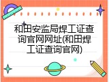 和田安监局焊工证查询官网网址(和田焊工证查询官网)
