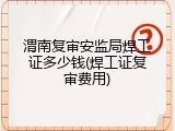 渭南复审安监局焊工证多少钱(焊工证复审费用)