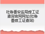 吐鲁番安监局焊工证查询官网网址(吐鲁番焊工证查询)