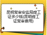 昆明复审安监局焊工证多少钱(昆明焊工证复审费用)
