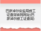 巴彦淖尔安监局焊工证查询官网网址(巴彦淖尔焊工证查询)