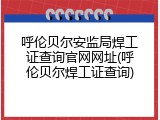 呼伦贝尔安监局焊工证查询官网网址(呼伦贝尔焊工证查询)