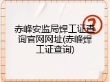 赤峰安监局焊工证查询官网网址(赤峰焊工证查询)