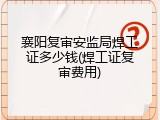 襄阳复审安监局焊工证多少钱(焊工证复审费用)