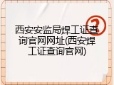 西安安监局焊工证查询官网网址(西安焊工证查询官网)