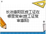 长治惠阳区焊工证在哪里复审(焊工证复审惠阳)