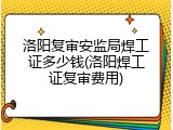 洛阳复审安监局焊工证多少钱(洛阳焊工证复审费用)