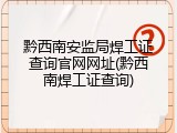 黔西南安监局焊工证查询官网网址(黔西南焊工证查询)