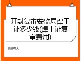 开封复审安监局焊工证多少钱(焊工证复审费用)