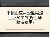 平顶山复审安监局焊工证多少钱(焊工证复审费用)