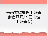 云南安监局焊工证查询官网网址(云南焊工证查询)