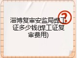 淄博复审安监局焊工证多少钱(焊工证复审费用)